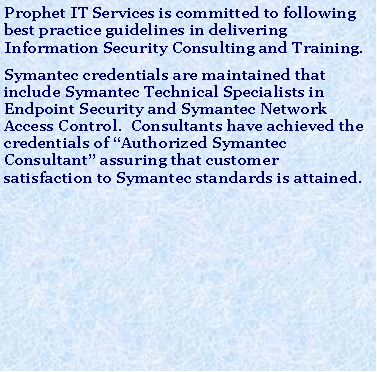 Text Box: Prophet IT Services is committed to following best practice guidelines in delivering Information Security Consulting and Training. Symantec credentials are maintained that include Symantec Technical Specialists in Endpoint Security and Symantec Network Access Control.  Consultants have achieved the credentials of “Authorized Symantec Consultant” assuring that customer satisfaction to Symantec standards is attained. 