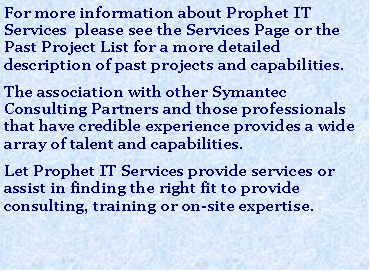 Text Box: For more information about Prophet IT Services  please see the Services Page or the Past Project List for a more detailed description of past projects and capabilities. The association with other Symantec Consulting Partners and those professionals that have credible experience provides a wide array of talent and capabilities. Let Prophet IT Services provide services or assist in finding the right fit to provide consulting, training or on-site expertise.